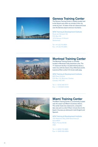 24
Montreal Training Center
The Montreal Training Center is centrally-
located in Montreal’s lively downtown area. The
11-classroom facility is located directly above a
metro line with the historic Vieux-Montreal and St.
Lawrence River a short 10-minute walk away.
IATA Training & Development Institute
800 Place Victoria
P.O. Box 113, Montreal, Quebec
Canada, H4Z 1M1
Tel: + 1 (514) 390 6777
Fax: + 1 (514) 874 9043
Geneva Training Center
The Geneva Training Center is ideally located next
to the Airport and within six minutes of the city
center by train. 10 state-of-the-art classrooms look
over the Geneva airport and Jura mountains.
IATA Training & Development Institute
Route de l’Aéroport 33
P.O. Box 416
1215 Geneva 15 Airport
Switzerland
Tel: +41.22.770.2820
Fax. +41.22.770.2681
Miami Training Center
The Miami Training Center is conveniently located
near the airport and Miami’s business district.
The center hosts two classrooms, a beautiful
lake view and is a short fifteen-minute drive to the
beach. Courses are delivered in both English and
Spanish.
IATA Training & Development Institute
703 Waterford Way (NW 62nd Avenue)
Suite #600
Miami, Florida 33126
USA
Tel: +1 (305) 779 9860
Fax: +1 (305) 262 2654
 