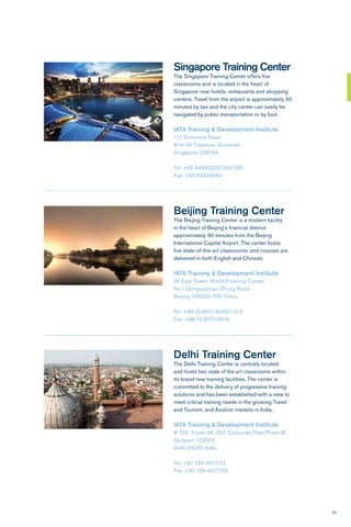 25
Beijing Training Center
The Beijing Training Center is a modern facility
in the heart of Beijing’s financial district,
approximately 30 minutes from the Beijing
International Capital Airport. The center hosts
five state-of-the-art classrooms; and courses are
delivered in both English and Chinese.
IATA Training & Development Institute
3F East Tower, World Financial Center
No.1 Dongsanhuan Zhong Road
Beijing 100020, P.R. China
Tel: +86.10.8571.9260/1/2/3
Fax: +86.10.8571.9916
Singapore Training Center
The Singapore Training Center offers five
classrooms and is located in the heart of
Singapore near hotels, restaurants and shopping
centers. Travel from the airport is approximately 30
minutes by taxi and the city center can easily be
navigated by public transportation or by foot.
IATA Training & Development Institute
111 Somerset Road
#14-05 Tripleone, Somerset
Singapore 238164
Tel: +65 64992293/294/295
Fax: +65 62339284
Delhi Training Center
The Delhi Training Center is centrally located
and hosts two state of the art classrooms within
its brand new training facilities. The center is
committed to the delivery of progressive training
solutions and has been established with a view to
meet critical training needs in the growing Travel
and Tourism, and Aviation markets in India.
IATA Training & Development Institute
# 702, Tower 4A, DLF Corporate Park Phase III
Gurgaon 122002
Delhi (NCR), India
Tel: +91 124 4977111
Fax: +91 124 4977120
 