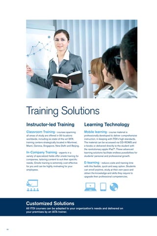 26
Training Solutions
Customized Solutions
All ITDI courses can be adapted to your organization’s needs and delivered on
your premises by an IATA trainer.
Instructor-led Training
Classroom Training - courses spanning
all areas of study are offered in 50 locations
worldwide, including six state-of-the-art IATA
training centers strategically located in Montreal,
Miami, Geneva, Singapore, New Delhi and Beijing.
In-Company Training - experts in a
variety of specialized fields offer onsite training for
companies, tailoring content to suit their specific
needs. Onsite training is extremely cost-effective
for you and can be highly motivating for your
employees.
Learning Technology
Mobile learning - course material is
professionally developed to deliver comprehensive
instruction, in keeping with ITDI’s high standards.
The material can be accessed via CD-ROMS and
e-books or delivered directly to the student with
the revolutionary apple iPad™. These advanced
learning solutions facilitate endless possibilities for
students’ personal and professional growth.
E-learning - reduce costs and training time
with this flexible, quick and easy option. Students
can enroll anytime, study at their own pace and
obtain the knowledge and skills they require to
upgrade their professional competencies.
 