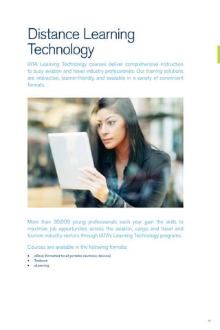 27
Distance Learning
Technology
IATA Learning Technology courses deliver comprehensive instruction
to busy aviation and travel industry professionals. Our training solutions
are interactive, learner-friendly, and available in a variety of convenient
formats.
More than 30,000 young professionals each year gain the skills to
maximize job opportunities across the aviation, cargo, and travel and
tourism industry sectors through IATA’s Learning Technology programs.
Courses are available in the following formats:
•	 eBook (formatted for all portable electronic devices)
•	 Textbook
•	 eLearning
 