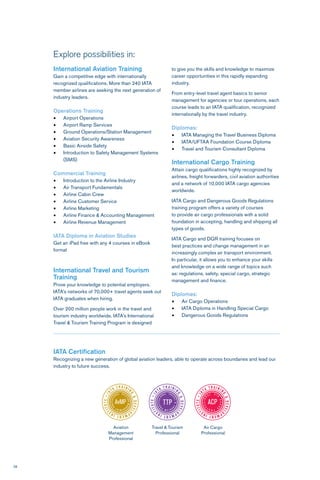28
Explore possibilities in:
International Aviation Training
Gain a competitive edge with internationally
recognized qualifications. More than 240 IATA
member airlines are seeking the next generation of
industry leaders.
Operations Training
•	 Airport Operations
•	 Airport Ramp Services
•	 Ground Operations/Station Management
•	 Aviation Security Awareness
•	 Basic Airside Safety
•	 Introduction to Safety Management Systems
(SMS)
Commercial Training
•	 Introduction to the Airline Industry
•	 Air Transport Fundamentals
•	 Airline Cabin Crew
•	 Airline Customer Service
•	 Airline Marketing
•	 Airline Finance & Accounting Management
•	 Airline Revenue Management
IATA Diploma in Aviation Studies
Get an iPad free with any 4 courses in eBook
format
International Travel and Tourism
Training
Prove your knowledge to potential employers.
IATA’s networks of 70,000+ travel agents seek out
IATA graduates when hiring.
Over 200 million people work in the travel and
tourism industry worldwide. IATA’s International
Travel & Tourism Training Program is designed
to give you the skills and knowledge to maximize
career opportunities in this rapidly expanding
industry.
From entry-level travel agent basics to senior
management for agencies or tour operations, each
course leads to an IATA qualification, recognized
internationally by the travel industry.
Diplomas:
•	 IATA Managing the Travel Business Diploma
•	 IATA/UFTAA Foundation Course Diploma
•	 Travel and Tourism Consultant Diploma
International Cargo Training
Attain cargo qualifications highly recognized by
airlines, freight forwarders, civil aviation authorities
and a network of 10,000 IATA cargo agencies
worldwide.
IATA Cargo and Dangerous Goods Regulations
training program offers a variety of courses
to provide air cargo professionals with a solid
foundation in accepting, handling and shipping all
types of goods.
IATA Cargo and DGR training focuses on
best practices and change management in an
increasingly complex air transport environment.
In particular, it allows you to enhance your skills
and knowledge on a wide range of topics such
as: regulations, safety, special cargo, strategic
management and finance.
Diplomas:
•	 Air Cargo Operations
•	 IATA Diploma in Handling Special Cargo
•	 Dangerous Goods Regulations
Aviation
Management
Professional
Travel & Tourism
Professional
Air Cargo
Professional
IATA Certification
Recognizing a new generation of global aviation leaders, able to operate across boundaries and lead our
industry to future success.
 