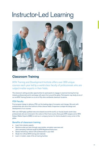 29
Instructor-Led Learning
Classroom Training
IATA Training and Development Institute offers over 300 unique
courses each year led by a world-class faculty of professionals who are
subject-matter experts in their fields.
The classroom setting provides opportunities for participants to engage in practical training from top
industry professionals and to exchange with peers from around the globe. Participants may study at one of
our six IATA Training Centers or at one of fifty other worldwide classroom locations.
ITDI Faculty
From program design to delivery, ITDI is at the leading edge of innovation and change. We work with
professionals who are at the forefront of their diverse fields of expertise to shape the design and
development of our courses.
With over 300 highly qualified instructors based around the world, our faculty boasts world-class
professionals who are immersed in the culture of their host country. Every year IATA assigns senior IATA
Subject Matter Experts (SME) to work as in-company trainers for clients situated in every corner of the
globe.
Benefits of classroom training:
•	 Learn from industry experts
•	 Reinforce what you learn through case studies, simulation exercises and
other exemplary methods taught by IATA Registered Instructors
•	 Global networking: interact with professionals in your field
•	 Study from official IATA training and materials
•	 Learn in modern, state of the art training facilities
 