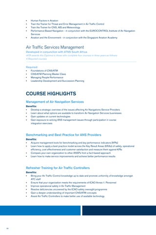 36
•	 Human Factors in Aviation
•	 Train the Trainer for Threat and Error Management in Air Traffic Control
•	 Train the Trainer for CNS, AIS and Meteorology
•	 Performance Based Navigation - in conjunction with the EUROCONTROL Institute of Air Navigation
Services
•	 Aviation and the Environment - in conjunction with the Singapore Aviation Academy
Air Traffic Services Management
Developed in conjunction with ATNS South Africa.
IATA awards this Diploma to those who complete four courses in three years as follows:
4 Required courses.
Required:
•	 Foundations of CNS/ATM
•	 CNS/ATM Planning Master Class
•	 Managing People Performance
•	 Leadership Development and Succession Planning
COURSE HIGHLIGHTS
Management of Air Navigation Services
Benefits:
•	 Develop a strategic overview of the issues affecting Air Navigations Service Providers
•	 Learn about what options are available to transform Air Navigation Services businesses
•	 Gain updates on current technologies
•	 Gain exposure to solving ANS management issues through participation in course
	 integration exercises
Benchmarking and Best Practice for ANS Providers
Benefits:
•	 Acquire management tools for benchmarking and key performance indicators (KPIs)
•	 Learn how to apply a best practice model across the Key Result Areas (KRAs) of safety, operational 	
	 efficiency, cost effectiveness and customer satisfaction and measure them against KPIs
•	 Compare your own organization to other ANSPs from a fact-based approach
•	 Learn how to make service improvements and achieve better performance results
Refresher Training for Air Traffic Controllers
Benefits:
•	 Bring your Air Traffic Control knowledge up to date and promote uniformity of knowledge amongst
ATC staff
•	 Ensure that your organization meets the requirements of ICAO Annex 1: Personnel
•	 Improve operational safety in Air Traffic Management
•	 Resolve deficiencies uncovered by the ICAO safety oversight programme
•	 Gain a deeper understanding of important CNS/ATM concepts
•	 Assist Air Traffic Controllers to make better use of available technology
 