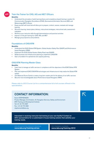 37
Train the Trainer for CNS, AIS and MET Officers
Benefits:
•	 Understand the principles of adult learning theory and competency-based training in aviation for
Communication Navigation Surveillance (CNS); Aeronautical Information Services (AIS); and
Meteorology (MET) officers
•	 Equip yourself with tools that will allow you to prepare, conduct, assess, evaluate and manage
learning
•	 Structure learning: lesson plans; delivery; instructional strategies; instructional aids; assessment;
evaluation
•	 Reinforce your instructor skills through demonstrations and practical activities
•	 Improve ‘on the job’ training for: CNS; AIS; and MET
•	 Manage group dynamics and problems
Foundations of CNS/ATM
Benefits:
•	 Understand the ICAO Global ATM System, Global Aviation Safety Plan (GASP) and Performance-
based Navigation (PBN)
•	 Implement the ICAO Global Aviation Safety Road map (GASR)
•	 Relate business and infrastructure planning to implement CNS/ATM
•	 Gain a foundation for operational and capacity planning
CNS/ATM Planning Master Class
Benefits:
•	 Learn how to manage air traffic services in compliance with the objectives of the ICAO Global ATM
System
•	 Plan and implement ICAO CNS/ATM technologies and infrastructure to help realize the Global ATM
system
•	 Use Balanced Score Cards to create a long term master plan for the delivery of air traffic services
•	 Become more knowledgeable about Performance-based Navigation (PBN)
NEW!
2012 TRAINING CALENDAR:
www.iata.org/training-2012
iATA AIR NAVIGATION SERVICES program:
www.iata.org/training-airnav
CONTACT INFORMATION:
Karen STEPHENSON
Product Manager, Civil Aviation, Air Navigation Services, Safety and Environment
IATA Training and Development Institute
Tel:+41 22 770 2587
Fax: +41 22 770 2681
stephensonk@iata.org
�
Please refer to 2012 Course List for a comprehensive list of all courses offered in this
specialization.
Interested in receiving instructor-led training at your own facility? Contact an
IATA representative for a customized in-house training solution that satisfies your
training needs.
 