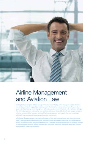 38
Airline Management
and Aviation Law
Getting the basics right is difficult enough in “normal times.” Today, airline managers need to develop
new strategies that will support business survival in the face of an economic downturn. They are also
faced with the challenge of identifying more efficient ways of working effectively with employees at large.
The Airline Management and Aviation Law portfolio addresses these skills directly and equips managers
to better understand the basics of successful airline management and to apply that new knowledge
effectively in an increasingly uncertain and complex environment.
IATA Airline Management and Law training focuses on high-level industry issues and topics, providing
today’s executive aviation leaders with the insight and tools necessary to overcome the challenges that
exist in the industry today. Approaching topics from a business strategy perspective, the program focuses
on key factors that drive the aviation business and the critical interaction required to adapt and prosper
during times of crisis and uncertainty.
 
