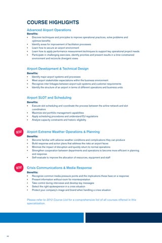 46
COURSE HIGHLIGHTS
Advanced Airport Operations
Benefits:
•	 Discover techniques and principles to improve operational practices, solve problems and
	 optimize benefits
•	 Identify areas for improvement of facilitation processes
•	 Learn how to secure an airport environment
•	 Learn how to apply performance measurement techniques to support key operational project needs
•	 Participate in challenging exercises, identify priorities and present results in a time-constrained 		
	 environment and reconcile divergent views
Airport Development & Technical Design
Benefits:
•	 Identify major airport systems and processes
•	 Meet airport stakeholder expectations within the business environment
•	 Recognize inter-linkages between airport sub-systems and customer requirements
•	 Identify the structure of an airport in terms of different operations and business units
Airport SLOT and Scheduling
Benefits:
•	 Execute slot scheduling and coordinate the process between the airline network and slot 		
	coordinators
•	 Maximize slot portfolio management capabilities
•	 Apply scheduling procedures and understand EU regulations
•	 Analyze capacity constraints and historic eligibility
Airport Extreme Weather Operations & Planning
Benefits:
•	 Become familiar with adverse weather conditions and complications they can produce
•	 Build response and action plans that address the risks an airport faces
•	 Minimize the impact of disruption and quickly return to normal operations
•	 Strengthen cooperation between departments and operations to become more efficient in planning 	
	 and response
•	 Self-evaluate to improve the allocation of resources, equipment and staff
Crisis Communications & Media Response
Benefits:
•	 Recognize common media pressure points and the implications these have on a response
•	 Present information without room for misinterpretation
•	 Take control during interviews and develop key messages
•	 Select the right spokesperson in a crisis situation
•	 Protect your company’s image and brand when handling a crisis situation
Please refer to 2012 Course List for a comprehensive list of all courses offered in this
specialization.
NEW!
NEW!
 