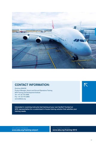 47
IATA AIRPORT Program:
www.iata.org/training-airport
2012 TRAINING CALENDAR:
www.iata.org/training-2012
CONTACT INFORMATION:
Dimitrios SANOS
Product Manager, Airport and Ground Operations Training
IATA Training and Development Institute
Tel: +41 22 770 2585
Fax: +41 22 770 2865
sanosd@iata.org
�
Interested in receiving instructor-led training at your own facility? Contact an
IATA representative for a customized in-house training solution that satisfies your
training needs.
 