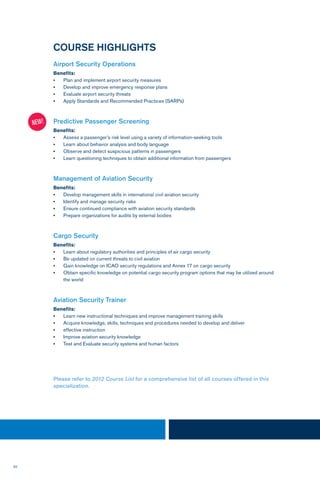 50
COURSE HIGHLIGHTS
Airport Security Operations
Benefits:
•	 Plan and implement airport security measures
•	 Develop and improve emergency response plans
•	 Evaluate airport security threats
•	 Apply Standards and Recommended Practices (SARPs)
Predictive Passenger Screening
Benefits:
•	 Assess a passenger’s risk level using a variety of information-seeking tools
•	 Learn about behavior analysis and body language
•	 Observe and detect suspicious patterns in passengers
•	 Learn questioning techniques to obtain additional information from passengers
Management of Aviation Security
Benefits:
•	 Develop management skills in international civil aviation security
•	 Identify and manage security risks
•	 Ensure continued compliance with aviation security standards
•	 Prepare organizations for audits by external bodies
Cargo Security
Benefits:
•	 Learn about regulatory authorities and principles of air cargo security
•	 Be updated on current threats to civil aviation
•	 Gain knowledge on ICAO security regulations and Annex 17 on cargo security
•	 Obtain specific knowledge on potential cargo security program options that may be utilized around
the world
Aviation Security Trainer
Benefits:
•	 Learn new instructional techniques and improve management training skills
•	 Acquire knowledge, skills, techniques and procedures needed to develop and deliver
•	 effective instruction
•	 Improve aviation security knowledge
•	 Test and Evaluate security systems and human factors
NEW!
Please refer to 2012 Course List for a comprehensive list of all courses offered in this
specialization.
 