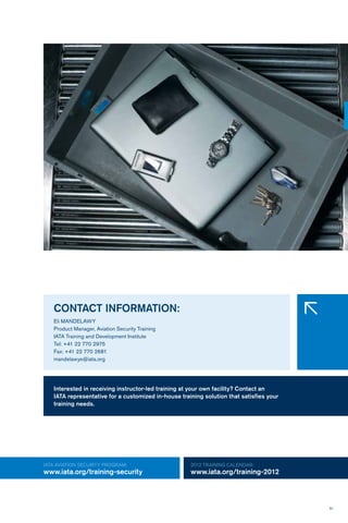 51
IATA AVIATION security Program:
www.iata.org/training-security
2012 TRAINING CALENDAR:
www.iata.org/training-2012
Interested in receiving instructor-led training at your own facility? Contact an
IATA representative for a customized in-house training solution that satisfies your
training needs.
CONTACT INFORMATION:
Eli MANDELAWY
Product Manager, Aviation Security Training
IATA Training and Development Institute
Tel: +41 22 770 2975
Fax: +41 22 770 2681
mandelawye@iata.org
�
 