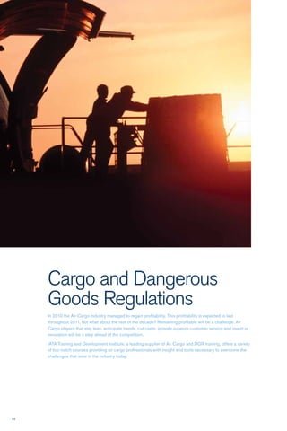52
Cargo and Dangerous
Goods Regulations
In 2010 the Air Cargo industry managed to regain profitability. This profitability is expected to last
throughout 2011, but what about the rest of the decade? Remaining profitable will be a challenge. Air
Cargo players that stay lean, anticipate trends, cut costs, provide superior customer service and invest in
innovation will be a step ahead of the competition.
IATA Training and Development Institute, a leading supplier of Air Cargo and DGR training, offers a variety
of top-notch courses providing air cargo professionals with insight and tools necessary to overcome the
challenges that exist in the industry today.
 