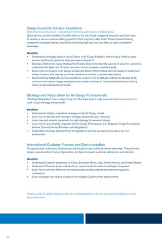 56
Cargo Customer Service Excellence
Only the Great Survive – Creating Profit through Service Excellence
Good service can’t be imitated. It’s either there or it’s not. Great companies know this and work hard
to develop a service culture enabling growth of their long-term value chain. These forward-thinking
companies recognize that by consistently delivering high-value service, they can gain competitive
advantage.
Benefits:
•	 Understand and Apply Service Value Chains in Air Cargo: Establish and end-goal: What is great 		
service and how do you know when you have achieved it?
•	 Develop a Robust Air cargo Strategy that Fosters Ownership: Identify sources of value for customers,	
understand the high cost of failure, and learn how to increase customer loyalty
•	 Build a Service Culture in Air Cargo: Create and deliver differentiated services based on customers’ 	
values, measure and improve customer satisfaction, exceed customer expectations
•	 Build a Strong, Adaptable Service Excellence Culture: Hire for attitude and train to develop skills;
communicate values, engage employees and create incentives to drive desired behaviors; lead by 		
culture to generate business results
Strategy and Negotiation for Air Cargo Professionals
“Strategic Negotiation” has a magical ring to it. But what does it really mean and how can you put it to
work in your everyday environment?
Benefits:
•	 Understand multiple competitive strategies in the Air Cargo market
•	 Learn how to develop and manage a strategic position for your company
•	 Learn how and when to implement the right strategy for maximum impact
•	 Learn how to successfully negotiate with Air Cargo Professionals (i.e. Shippers, Freight Forwarders, 	
Airlines, Ground Service Providers and Regulators)
•	 Understand, leverage and learn how to negotiate to achieve success and create a win-win 		
environment
International Customs Process and Documentation
Companies that understand Customs around the globe have a distinct market advantage. They eliminate
delays, operate without fines and penalties, and have increased customer satisfaction and retention.
Benefits:
•	 Understand Customs processes in: China, European Union, India, South America, and United States
•	 Understand Customs paper and electronic requirements for airlines and freight forwarders
•	 Learn how to develop effective internal processes and procedures that promote regulatory 		
compliance
•	 Learn strategies and tactics to reduce and mitigate Customs fines and penalties
Please refer to 2012 Course List for a comprehensive list of all courses offered in this
specialization.
 