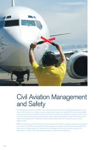 58
Civil Aviation Management
and Safety
The Civil Aviation Authorities (CAAs) of the world are responsible for the oversight and regulation of civil
aviation with a focus on air safety, security, airspace policy, economic regulation, efficiency, sustainability,
consumer protection and respect for the environment. A healthy, well-managed civil aviation sector is vital
to the economy of every state and good aviation policy making and regulation support this. Governments
need to be advised by their CAA about aviation issues and provided with important economic and
statistical data.
IATA is recognized as the world leader in aviation data and information to help you understand air transport
economics, while CAAs are responsible for setting aviation standards and seeing that they are achieved.
Learn how to manage safety, risk, and quality in an integrated manner and put plans in place for all
eventualities in order to efficiently manage incidents, accidents and emergencies.
 