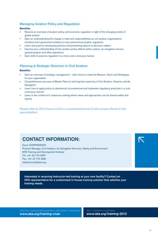61
IATA CIVIL AVIATION MANAGEMENT AND SAFETY Program:
www.iata.org/training-civav
2012 TRAINING CALENDAR:
www.iata.org/training-2012
Managing Aviation Policy and Regulation
Benefits:
•	 Receive an overview of aviation policy and economic regulation in light of the changing needs of
global aviation
•	 Gain an understanding the change in roles and responsibilities as civil aviation organizations
transition from government entities to more autonomous aviation regulators
•	 Learn and practice developing policies and presenting options to decision makers
•	 Improve your understanding of how aviation policy affects airline, airport, air navigation service,
general aviation and other operations
•	 Gain skills to practice regulation in a more cost-conscious manner
Planning & Strategic Direction in Civil Aviation
Benefits:
•	 Gain an overview of strategic management – learn how to create the Mission, Vision and Strategies 	
for your organization
•	 Comprehensive overview of Master Plans to aid long-term planning in Civil Aviation, Airports, and Air 	
Navigation
•	 Learn how to apply policy to operational circumstances and implement regulatory practices in a cost 	
conscious manner
•	 Learn in the comfort of a classroom setting where views and approaches can be shared safely and 	
openly
Please refer to 2012 Course List for a comprehensive list of all courses offered in this
specialization.
CONTACT INFORMATION:
Karen STEPHENSON
Product Manager, Civil Aviation, Air Navigation Services, Safety and Environment
IATA Training and Development Institute
Tel: +41 22 770 2587
Fax: +41 22 770 2681
stephensonk@iata.org
�
Interested in receiving instructor-led training at your own facility? Contact an
IATA representative for a customized in-house training solution that satisfies your
training needs.
 