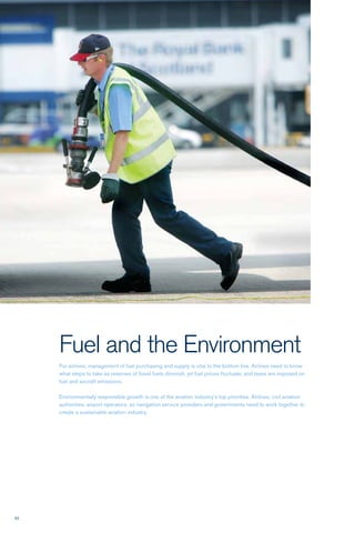 62
Fuel and the Environment
For airlines, management of fuel purchasing and supply is vital to the bottom line. Airlines need to know
what steps to take as reserves of fossil fuels diminish, jet fuel prices fluctuate, and taxes are imposed on
fuel and aircraft emissions.
Environmentally responsible growth is one of the aviation industry’s top priorities. Airlines, civil aviation
authorities, airport operators, air navigation service providers and governments need to work together to
create a sustainable aviation industry.
 