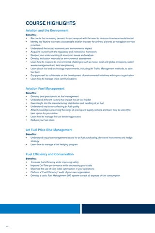 64
COURSE HIGHLIGHTS
Aviation and the Environment
Benefits:
•	 Reconcile the increasing demand for air transport with the need to minimize its environmental impact
•	 Identify key factors to create a sustainable aviation industry for airlines, airports, air navigation service
providers
•	 Understand the social, economic and environmental impact
•	 Acquaint yourself with the regulatory and institutional framework
•	 Deepen your understanding of economic issues and analysis
•	 Develop evaluation methods for environmental assessment
•	 Learn how to respond to environmental challenges such as noise, local and global emissions, water/
waste management and land use planning
•	 Learn about fuel and technology improvements, including Air Traffic Management methods, to save
fuel burn
•	 Equip yourself to collaborate on the development of environmental initiatives within your organization
•	 Learn how to manage crisis communications
Aviation Fuel Management
Benefits:
•	 Develop best practices in jet fuel management
•	 Understand different factors that impact the jet fuel market
•	 Gain insight into the manufacturing, distribution and handling of jet fuel
•	 Understand key factors affecting jet fuel quality
•	 Attain knowledge concerning the range of pricing and supply options and learn how to select the
best option for your airline
•	 Learn how to manage the fuel tendering process
•	 Reduce your fuel costs
Jet Fuel Price Risk Management
Benefits:
•	 Understand key price management issues for jet fuel purchasing, derivative instruments and hedge
strategy
•	 Learn how to manage a fuel hedging program
Fuel Efficiency and Conservation
Benefits:
•	 Increase fuel efficiency while improving safety
•	 Improve On-Time performance while decreasing your costs
•	 Maximize the use of cost index optimization in your operations
•	 Perform a “Fuel Efficiency” audit of your own organization
•	 Develop a basic Fuel Management (MI) system to track all aspects of fuel consumption
 