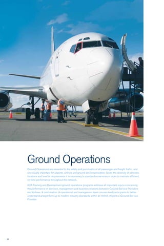 66
Ground Operations
Ground Operations are essential to the safety and punctuality of all passenger and freight traffic, and
are equally important for airports, airlines and ground service providers. Given the diversity of services,
locations and level of requirements it is necessary to standardize services in order to maintain efficient,
on-time performance throughout the network.
IATA Training and Development ground operations programs address all important topics concerning
the performance of services, management and business relations between Ground Service Providers
and Airlines. A combination of operational and management level courses lead participants to better
understand and perform up to modern industry standards within an Airline, Airport or Ground Service
Provider.
 