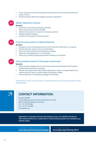 68
•	 Cover operational and commercial aspects of ground services and increase punctuality and
quality of service
•	 Enhance business relations and engage in productive negotiations
Station Operations Control
Benefits:
•	 Coordinate aircraft handling operations efficiently
•	 Plan for ground staff recourses and GSE
•	 Handle communications in response to emergency situations
•	 Manage standard messaging
•	 Support airline operations for fast turnarounds
Crisis Communications & Media Response
Benefits:
•	 Recognize common media pressure points and the implications these have on a response
•	 Present information without room for misinterpretation
•	 Take control during interviews and develop key messages
•	 Select the right spokesperson in a crisis situation
•	 Protect your company’s image and brand when handling a crisis situation
Documentation Control & Passenger Assessment
Benefits:
•	 Gain practical knowledge and tools concerning travel documents (Passport, IDs, Visa/entry 		
requirements) required prior to boarding
•	 Evaluate and recognize potentially disruptive passengers in advance, through behavioral and 		
patterns and other means, to prevent delays and disruption of flights
•	 Avoid penalties due to inadmissible passengers at destination
Please refer to 2012 Course List for a comprehensive list of all courses offered in this
specialization.
CONTACT INFORMATION:
Dimitrios SANOS
Product Manager, Airport and Ground Operations Training
IATA Training and Development Institute
Tel: +41 22 770 2585
Fax: +41 22 770 2865
sanosd@iata.org
IATA GROUND OPERATIONS Program:
www.iata.org/training-groundops
2012 TRAINING CALENDAR:
www.iata.org/training-2012
�
Interested in receiving instructor-led training at your own facility? Contact an
IATA representative for a customized in-house training solution that satisfies your
training needs.
NEW!
NEW!
NEW!
 