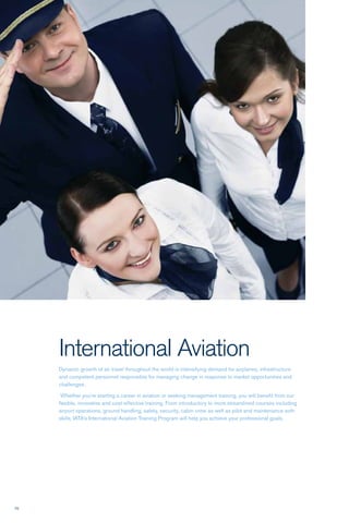70
International Aviation
Dynamic growth of air travel throughout the world is intensifying demand for airplanes, infrastructure
and competent personnel responsible for managing change in response to market opportunities and
challenges.
Whether you’re starting a career in aviation or seeking management training, you will benefit from our
flexible, innovative and cost-effective training. From introductory to more streamlined courses including
airport operations, ground handling, safety, security, cabin crew as well as pilot and maintenance soft-
skills, IATA’s International Aviation Training Program will help you achieve your professional goals.
 