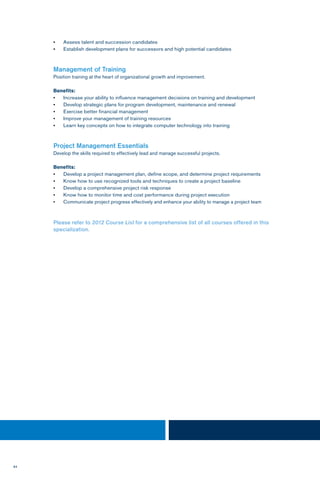 84
•	 Assess talent and succession candidates
•	 Establish development plans for successors and high potential candidates
Management of Training
Position training at the heart of organizational growth and improvement.
Benefits:
•	 Increase your ability to influence management decisions on training and development
•	 Develop strategic plans for program development, maintenance and renewal
•	 Exercise better financial management
•	 Improve your management of training resources
•	 Learn key concepts on how to integrate computer technology into training
Project Management Essentials
Develop the skills required to effectively lead and manage successful projects.
Benefits:
•	 Develop a project management plan, define scope, and determine project requirements
•	 Know how to use recognized tools and techniques to create a project baseline
•	 Develop a comprehensive project risk response
•	 Know how to monitor time and cost performance during project execution
•	 Communicate project progress effectively and enhance your ability to manage a project team
Please refer to 2012 Course List for a comprehensive list of all courses offered in this
specialization.
 
