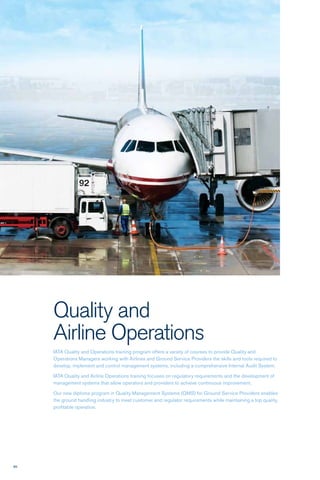 86
Quality and
Airline Operations
IATA Quality and Operations training program offers a variety of courses to provide Quality and
Operations Managers working with Airlines and Ground Service Providers the skills and tools required to
develop, implement and control management systems, including a comprehensive Internal Audit System.
IATA Quality and Airline Operations training focuses on regulatory requirements and the development of
management systems that allow operators and providers to achieve continuous improvement.
Our new diploma program in Quality Management Systems (QMS) for Ground Service Providers enables
the ground handling industry to meet customer and regulator requirements while maintaining a top quality,
profitable operation.
 