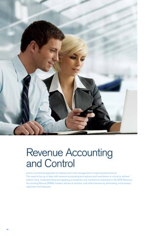 90
Revenue Accounting
and Control
Learn a functional approach to revenue and cost management to improve performance.
The need to be up to date with revenue accounting procedures and resolutions is critical to airlines’
bottom lines. Understanding and applying procedures and resolutions embodied in the IATA Revenue
Accounting Manual (RAM) enables airlines to achieve cost-effectiveness by eliminating unnecessary
rejections and disputes.
 