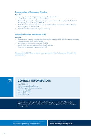 92
Fundamentals of Passenger Proration
Benefits:
•	 Improve your understanding of basic passenger fare construction
•	 Identify the fare break point in proration calculations
•	 Calculate the prorate value of passenger coupons in accordance with the rules of the Multilateral	
Proration Agreement - Passenger (MPA-P)
•	 Apply the correct currency conversion rules for interline billings in accordance with the Revenue 		
Accounting Manual - Chapter A12
•	 Correct errors that can occur during data processing
Simplified Interline Settlement (SIS)
Benefits:
•	 Establishes the impact of the Integrated Settlement Participation Guide (ISPG) on passenger, cargo, 	
miscellaneous and UATP interline billings
•	 Understand the different components of the ISPG
•	 Identify the functional changes to all interline billing areas
•	 Accurately handle supporting documents in SIS
Please refer to 2012 Course List for a comprehensive list of all courses offered in this
specialization.
IATA REVENUE ACCOUNTING AND CONTROL program:
www.iata.org/training-revaccounting
2012 TRAINING CALENDAR:
www.iata.org/training-2012
� CONTACT INFORMATION:
Filipa TOSCANO
Product Manager, Safety Training
IATA Training and Development Institute
Tel:+41 22 770 2897
Fax:+41 22 770 2681
toscanof@iata.org
Interested in receiving instructor-led training at your own facility? Contact an
IATA representative for a customized in-house training solution that satisfies your
training needs.
 