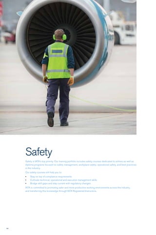 94
Safety
Safety is IATA’s top priority. Our training portfolio includes safety courses dedicated to airlines as well as
diploma programs focused on safety management, workplace safety, operational safety, and best practices
in the industry.
Our safety courses will help you to:
•	 Stay on top of compliance requirements
•	 Cultivate technical, operational and executive management skills
•	 Bridge skill gaps and stay current with regulatory changes 
IATA is committed to promoting safer and more productive working environments across the industry,
and transferring this knowledge through IATA Registered Instructors. 
 
