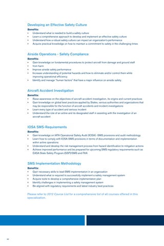 96
Developing an Effective Safety Culture
Benefits:
•	 Understand what is needed to build a safety culture
•	 Learn a comprehensive approach to develop and implement an effective safety culture
•	 Understand how a robust safety culture can impact an organization’s performance
•	 Acquire practical knowledge on how to maintain a commitment to safety in the challenging times
Airside Operations - Safety Compliance
Benefits:
•	 Gain knowledge on fundamental procedures to protect aircraft from damage and ground staff
•	 from harm
•	 Improve airside safety performance
•	 Increase understanding of potential hazards and how to eliminate and/or control them while
improving operational efficiency
•	 Identify and manage “human factors” that have a major influence on airside safety
Aircraft Accident Investigation
Benefits:
•	 Raise awareness on the objectives of aircraft accident investigation, its origins and current practices
•	 Gain knowledge on global best practices applied by States, various authorities and organizations that
may be responsible for the function of aircraft accidents and incident investigations
•	 Learn every type of accident and serious incident
•	 Understand the role of an airline and its designated staff in assisting with the investigation of an
aircraft accident
IOSA SMS-Requirements
Benefits:
•	 Gain knowledge on IATA Operational Safety Audit (IOSA) -SMS provisions and audit methodology
•	 Learn how to comply with IOSA-SMS provisions in terms of documentation and implementation
within airline operations
•	 Understand and develop the risk management process from hazard identification to mitigation actions
•	 Achieve improved performance and be prepared for upcoming SMS regulatory requirements such as
EASA State Safety Program (SSP)/SMS and FAA
SMS Implementation Methodology
Benefits:
•	 Gain necessary skills to lead SMS implementation in an organization
•	 Understand what is required to successfully implement a safety management system
•	 Acquire tools to develop a comprehensive implementation plan
•	 Identify challenges in implementing a safety management system
•	 Be aligned with regulatory requirements and latest industry best practices
Please refer to 2012 Course List for a comprehensive list of all courses offered in this
specialization.
 