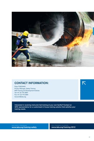 97
IATA SAFETY Program:
www.iata.org/training-safety
2012 TRAINING CALENDAR:
www.iata.org/training-2012
CONTACT INFORMATION:
Filipa TOSCANO
Product Manager, Safety Training
IATA Training and Development Institute
Tel:+41 22 770 2897
Fax:+41 22 770 2681
toscanof@iata.org
�
Interested in receiving instructor-led training at your own facility? Contact an
IATA representative for a customized in-house training solution that satisfies your
training needs.
 