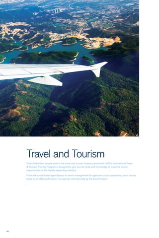 98
Travel and Tourism
Over 200 million people work in the travel and tourism industry worldwide. IATA’s International Travel
& Tourism Training Program is designed to give you the skills and knowledge to maximize career
opportunities in this rapidly expanding industry.
From entry-level travel agent basics to senior management for agencies or tour operations, each course
leads to an IATA qualification, recognized internationally by the travel industry
.
 