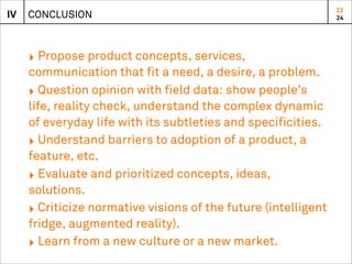 22
IV   CONCLUSION                                                 24




     ‣ Propose product concepts, services,
     communication that fit a need, a desire, a problem.
     ‣ Question opinion with field data: show people’s
     life, reality check, understand the complex dynamic
     of everyday life with its subtleties and specificities.
     ‣ Understand barriers to adoption of a product, a
     feature, etc.
     ‣ Evaluate and prioritized concepts, ideas,
     solutions.
     ‣ Criticize normative visions of the future (intelligent
     fridge, augmented reality).
     ‣ Learn from a new culture or a new market.
 