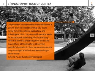 3
I   ETHNOGRAPHY: ROLE OF CONTEXT                   24




    “If you want to understand what motivates a
    guy to pick up skateboarding, you could
    bring him into a sterile laboratory and
    interrogate him... or you could spend a week
    in a skatepark observing him interacting
    with his friends, practicing new skills and
    having fun. Ethnography is observing
    people’s behavior in their own environments
    so you can get a holistic understanding of
    their world”
    LiAnne Yu, cultural anthropologist
 