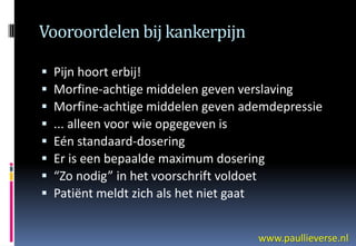 Vooroordelen bij kankerpijn

   Pijn hoort erbij!
   Morfine-achtige middelen geven verslaving
   Morfine-achtige middelen geven ademdepressie
   ... alleen voor wie opgegeven is
   Eén standaard-dosering
   Er is een bepaalde maximum dosering
   “Zo nodig” in het voorschrift voldoet
   Patiënt meldt zich als het niet gaat


                                     www.paullieverse.nl
 