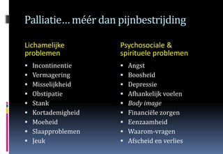 Palliatie… méér dan pijnbestrijding

Lichamelijke         Psychosociale &
problemen            spirituele problemen
   Incontinentie       Angst
   Vermagering         Boosheid
   Misselijkheid       Depressie
   Obstipatie          Afhankelijk voelen
   Stank               Body image
   Kortademigheid      Financiële zorgen
   Moeheid             Eenzaamheid
   Slaapproblemen      Waarom-vragen
   Jeuk                Afscheid en verlies
 