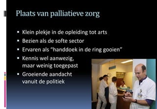 Plaats van palliatieve zorg

 Klein plekje in de opleiding tot arts
 Bezien als de softe sector
 Ervaren als “handdoek in de ring gooien”
 Kennis wel aanwezig,
  maar weinig toegepast
 Groeiende aandacht
  vanuit de politiek
 