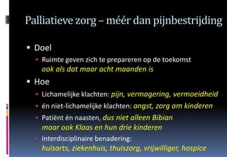 Palliatieve zorg – méér dan pijnbestrijding

 Doel
   Ruimte geven zich te prepareren op de toekomst
    ook als dat maar acht maanden is
 Hoe
   Lichamelijke klachten: pijn, vermagering, vermoeidheid
   én niet-lichamelijke klachten: angst, zorg om kinderen
   Patiënt én naasten, dus niet alleen Bibian
    maar ook Klaas en hun drie kinderen
   Interdisciplinaire benadering:
    huisarts, ziekenhuis, thuiszorg, vrijwilliger, hospice
 