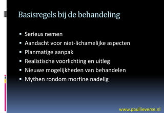 Basisregels bij de behandeling

 Serieus nemen
 Aandacht voor niet-lichamelijke aspecten
 Planmatige aanpak
 Realistische voorlichting en uitleg
 Nieuwe mogelijkheden van behandelen
 Mythen rondom morfine nadelig



                                        www.paullieverse.nl
 