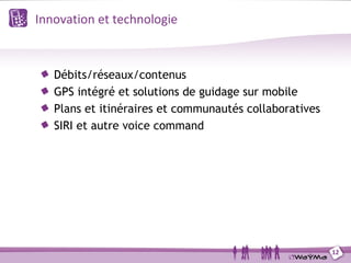 Innovation et technologie



   Débits/réseaux/contenus
   GPS intégré et solutions de guidage sur mobile
   Plans et itinéraires et communautés collaboratives
   SIRI et autre voice command




                                                        12
 