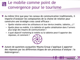 Le mobile comme point de
   convergence pour le tourisme

Au même titre que pour les canaux de communication traditionnels, il
importe d’analyser les composantes de la chaine de relation pour
construire une stratégie cross canal efficace :
 – Quelle relation entre les utilisateurs et leur device (mobile, tablette,…) ?
 – Quelle place au mobile, à la tablette et quelle cohabitation dans l’univers
   plus large des moyens de communication ?
 – A quel objectif marketing le mobile ou la tablette peut-il apporter des
   réponses, et comment ?




Autant de questions auxquelles Wayma Group s’applique à apporter
des réponses par les différentes étapes de son processus d’analyse : la
Mobivergence®.

                                                                                  4
 