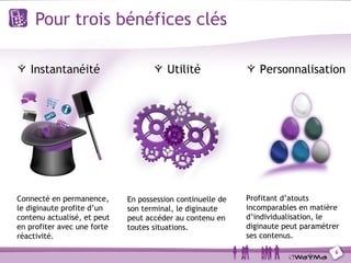 Pour trois bénéfices clés

   Instantanéité                        Utilité                Personnalisation




Connecté en permanence,      En possession continuelle de   Profitant d’atouts
le diginaute profite d’un    son terminal, le diginaute     incomparables en matière
contenu actualisé, et peut   peut accéder au contenu en     d’individualisation, le
en profiter avec une forte   toutes situations.             diginaute peut paramétrer
réactivité.                                                 ses contenus.

                                                                                   6
 