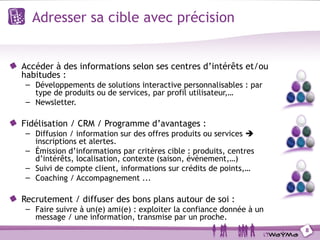 Adresser sa cible avec précision


Accéder à des informations selon ses centres d’intérêts et/ou
habitudes :
– Développements de solutions interactive personnalisables : par
  type de produits ou de services, par profil utilisateur,…
– Newsletter.

Fidélisation / CRM / Programme d’avantages :
– Diffusion / information sur des offres produits ou services 
  inscriptions et alertes.
– Émission d’informations par critères cible : produits, centres
  d’intérêts, localisation, contexte (saison, évènement,…)
– Suivi de compte client, informations sur crédits de points,…
– Coaching / Accompagnement ...

Recrutement / diffuser des bons plans autour de soi :
– Faire suivre à un(e) ami(e) : exploiter la confiance donnée à un
  message / une information, transmise par un proche.
                                                                     8
 