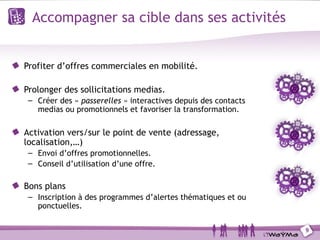 Accompagner sa cible dans ses activités


Profiter d’offres commerciales en mobilité.

Prolonger des sollicitations medias.
 – Créer des « passerelles » interactives depuis des contacts
   medias ou promotionnels et favoriser la transformation.

Activation vers/sur le point de vente (adressage,
localisation,…)
 – Envoi d’offres promotionnelles.
 – Conseil d’utilisation d’une offre.

Bons plans
 – Inscription à des programmes d’alertes thématiques et ou
   ponctuelles.

                                                                9
 