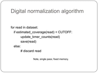 Digital normalization algorithm

for read in dataset:
  if estimated_coverage(read) < CUTOFF:
        update_kmer_counts(read)
        save(read)
  else:
        # discard read

              Note, single pass; fixed memory.
 