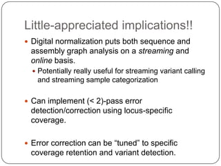 Little-appreciated implications!!
 Digital normalization puts both sequence and
 assembly graph analysis on a streaming and
 online basis.
   Potentially really useful for streaming variant calling
   and streaming sample categorization

 Can implement (< 2)-pass error
 detection/correction using locus-specific
 coverage.

 Error correction can be “tuned” to specific
 coverage retention and variant detection.
 