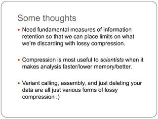 Some thoughts
 Need fundamental measures of information
 retention so that we can place limits on what
 we‟re discarding with lossy compression.

 Compression is most useful to scientists when it
 makes analysis faster/lower memory/better.

 Variant calling, assembly, and just deleting your
 data are all just various forms of lossy
 compression :)
 