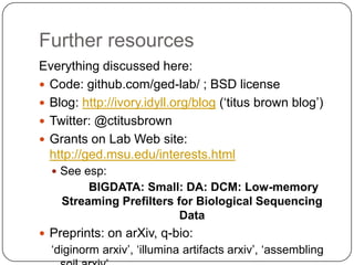 Further resources
Everything discussed here:
 Code: github.com/ged-lab/ ; BSD license
 Blog: http://ivory.idyll.org/blog („titus brown blog‟)
 Twitter: @ctitusbrown
 Grants on Lab Web site:
  http://ged.msu.edu/interests.html
   See esp:
         BIGDATA: Small: DA: DCM: Low-memory
    Streaming Prefilters for Biological Sequencing
                          Data
 Preprints: on arXiv, q-bio:
  „diginorm arxiv‟, „illumina artifacts arxiv‟, „assembling
 