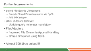 Further Improvements

• Stored Procedures Components
   – Provide Stored Procedure name via SpEL
   – Add JMX support
• JDBC Outbound Gateway
  – Update query no longer mandatory
• File Adapters
  – Improved File Overwrite/Append Handling
  – Create directories using SpEL

• Almost 300 Jiras solved!!!
  3
 