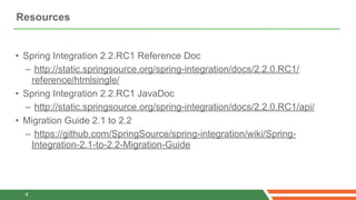 Resources


• Spring Integration 2.2.RC1 Reference Doc
  – http://static.springsource.org/spring-integration/docs/2.2.0.RC1/
   reference/htmlsingle/
• Spring Integration 2.2.RC1 JavaDoc
  – http://static.springsource.org/spring-integration/docs/2.2.0.RC1/api/
• Migration Guide 2.1 to 2.2
  – https://github.com/SpringSource/spring-integration/wiki/Spring-
   Integration-2.1-to-2.2-Migration-Guide




  4
 