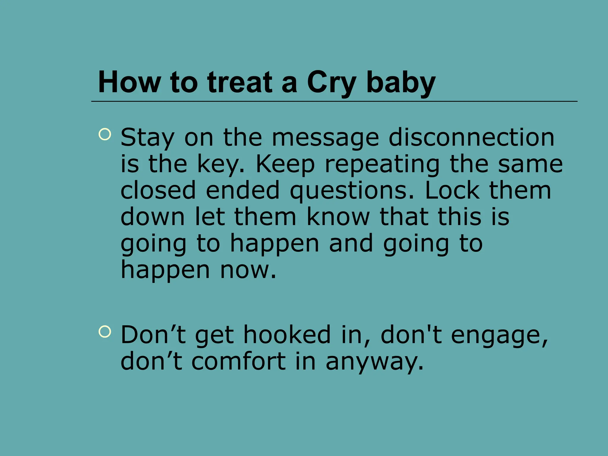 How to treat a Cry baby
 Stay on the message disconnection
is the key. Keep repeating the same
closed ended questions. Lock them
down let them know that this is
going to happen and going to
happen now.
 Don’t get hooked in, don't engage,
don’t comfort in anyway.
 