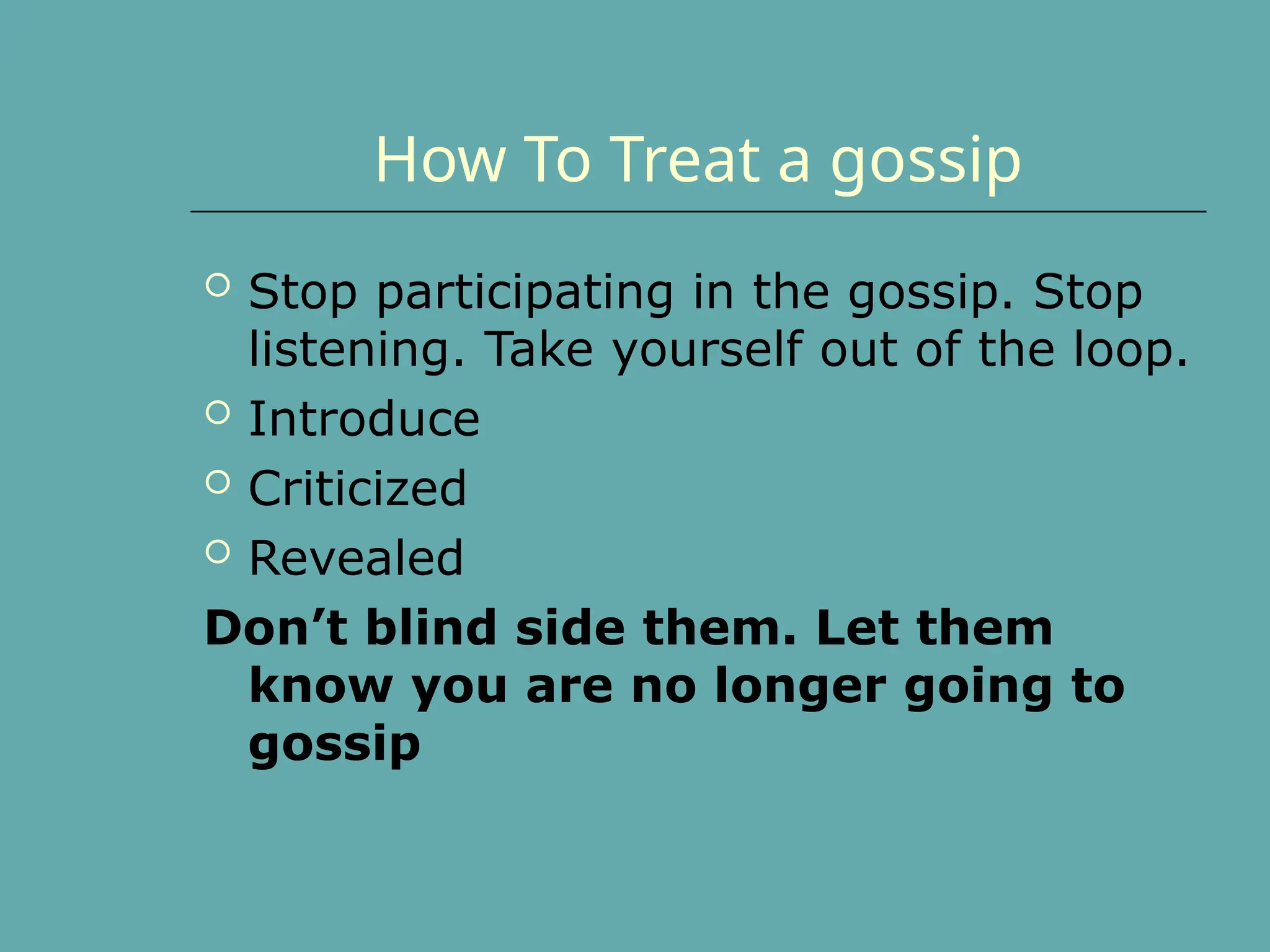 How To Treat a gossip
 Stop participating in the gossip. Stop
listening. Take yourself out of the loop.
 Introduce
 Criticized
 Revealed
Don’t blind side them. Let them
know you are no longer going to
gossip
 